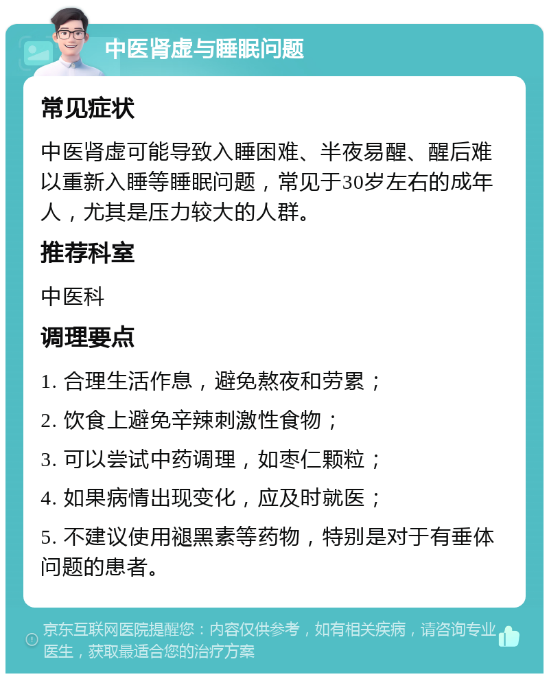 中医肾虚与睡眠问题 常见症状 中医肾虚可能导致入睡困难、半夜易醒、醒后难以重新入睡等睡眠问题，常见于30岁左右的成年人，尤其是压力较大的人群。 推荐科室 中医科 调理要点 1. 合理生活作息，避免熬夜和劳累； 2. 饮食上避免辛辣刺激性食物； 3. 可以尝试中药调理，如枣仁颗粒； 4. 如果病情出现变化，应及时就医； 5. 不建议使用褪黑素等药物，特别是对于有垂体问题的患者。