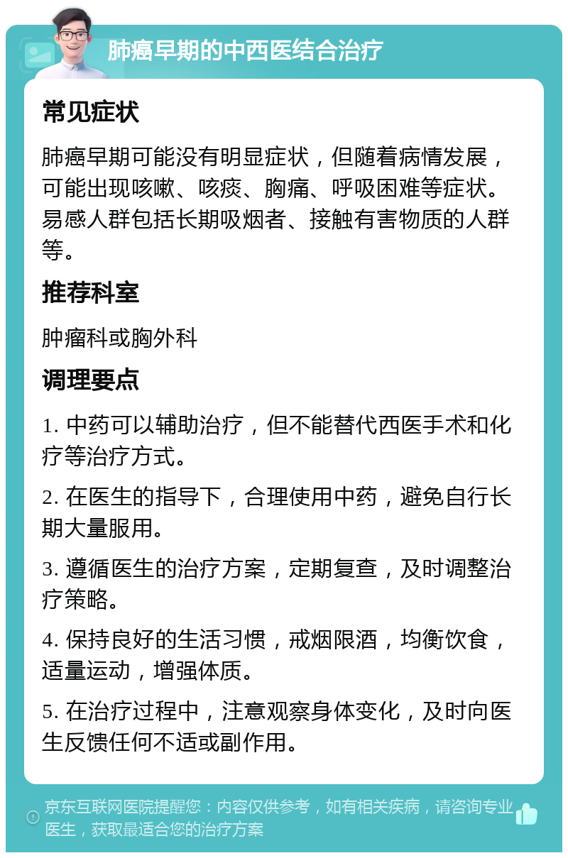 肺癌早期的中西医结合治疗 常见症状 肺癌早期可能没有明显症状，但随着病情发展，可能出现咳嗽、咳痰、胸痛、呼吸困难等症状。易感人群包括长期吸烟者、接触有害物质的人群等。 推荐科室 肿瘤科或胸外科 调理要点 1. 中药可以辅助治疗，但不能替代西医手术和化疗等治疗方式。 2. 在医生的指导下，合理使用中药，避免自行长期大量服用。 3. 遵循医生的治疗方案，定期复查，及时调整治疗策略。 4. 保持良好的生活习惯，戒烟限酒，均衡饮食，适量运动，增强体质。 5. 在治疗过程中，注意观察身体变化，及时向医生反馈任何不适或副作用。