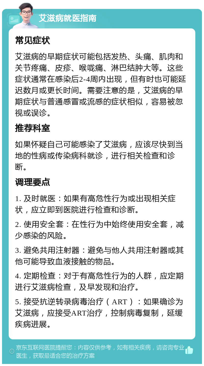 艾滋病就医指南 常见症状 艾滋病的早期症状可能包括发热、头痛、肌肉和关节疼痛、皮疹、喉咙痛、淋巴结肿大等。这些症状通常在感染后2-4周内出现，但有时也可能延迟数月或更长时间。需要注意的是，艾滋病的早期症状与普通感冒或流感的症状相似，容易被忽视或误诊。 推荐科室 如果怀疑自己可能感染了艾滋病，应该尽快到当地的性病或传染病科就诊，进行相关检查和诊断。 调理要点 1. 及时就医：如果有高危性行为或出现相关症状，应立即到医院进行检查和诊断。 2. 使用安全套：在性行为中始终使用安全套，减少感染的风险。 3. 避免共用注射器：避免与他人共用注射器或其他可能导致血液接触的物品。 4. 定期检查：对于有高危性行为的人群，应定期进行艾滋病检查，及早发现和治疗。 5. 接受抗逆转录病毒治疗（ART）：如果确诊为艾滋病，应接受ART治疗，控制病毒复制，延缓疾病进展。