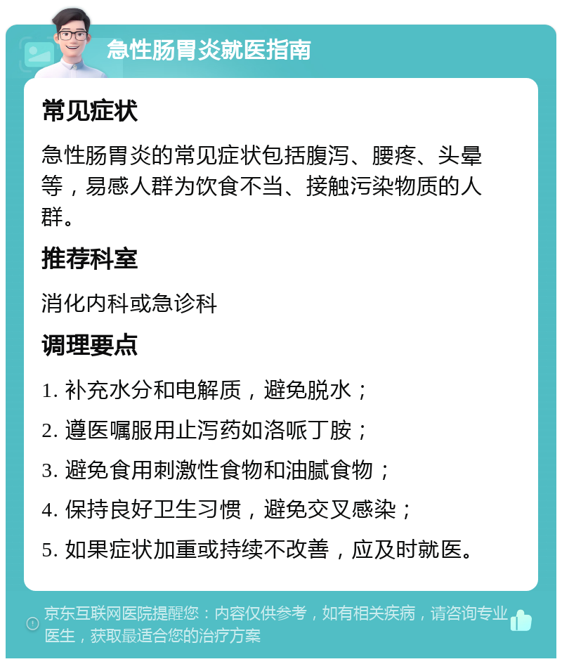 急性肠胃炎就医指南 常见症状 急性肠胃炎的常见症状包括腹泻、腰疼、头晕等，易感人群为饮食不当、接触污染物质的人群。 推荐科室 消化内科或急诊科 调理要点 1. 补充水分和电解质，避免脱水； 2. 遵医嘱服用止泻药如洛哌丁胺； 3. 避免食用刺激性食物和油腻食物； 4. 保持良好卫生习惯，避免交叉感染； 5. 如果症状加重或持续不改善，应及时就医。