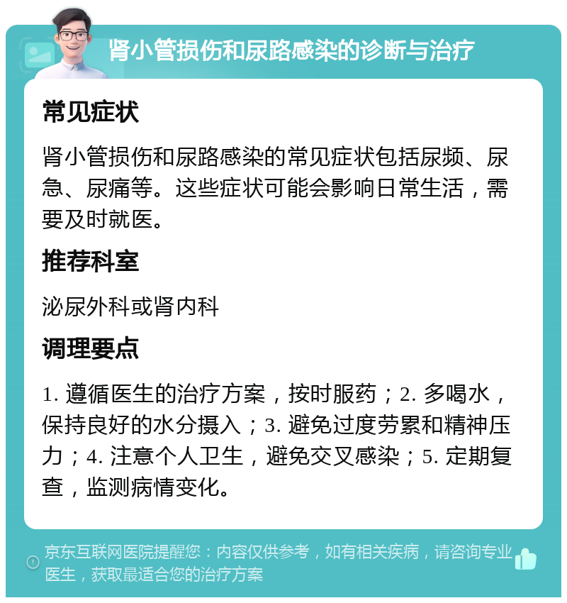 肾小管损伤和尿路感染的诊断与治疗 常见症状 肾小管损伤和尿路感染的常见症状包括尿频、尿急、尿痛等。这些症状可能会影响日常生活，需要及时就医。 推荐科室 泌尿外科或肾内科 调理要点 1. 遵循医生的治疗方案，按时服药；2. 多喝水，保持良好的水分摄入；3. 避免过度劳累和精神压力；4. 注意个人卫生，避免交叉感染；5. 定期复查，监测病情变化。