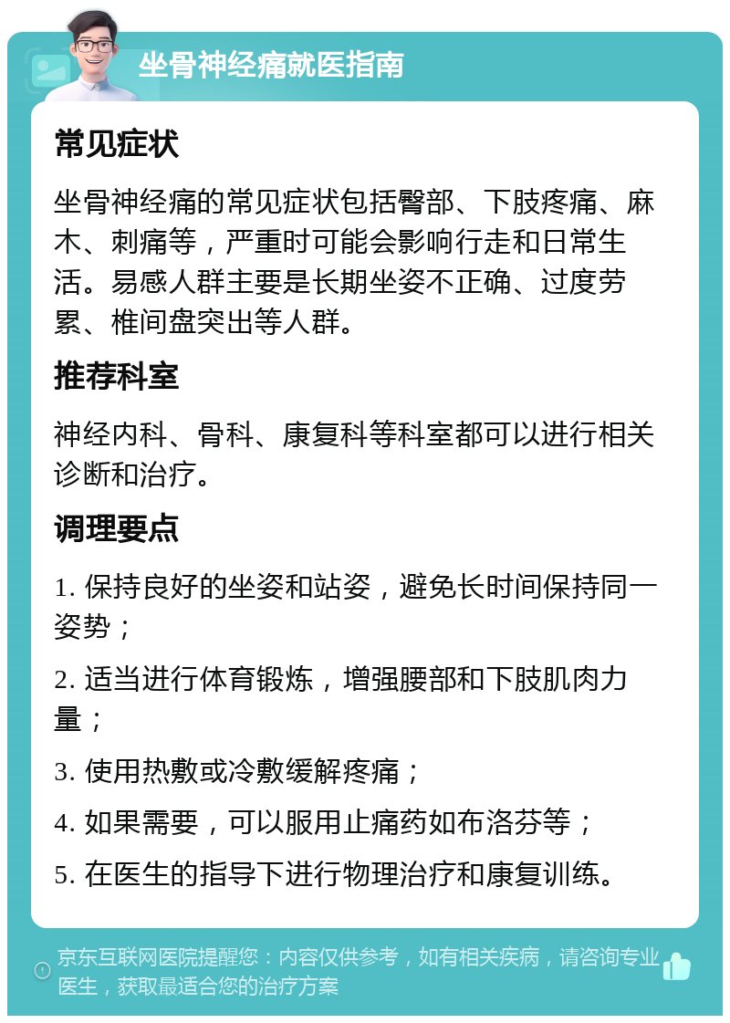 坐骨神经痛就医指南 常见症状 坐骨神经痛的常见症状包括臀部、下肢疼痛、麻木、刺痛等，严重时可能会影响行走和日常生活。易感人群主要是长期坐姿不正确、过度劳累、椎间盘突出等人群。 推荐科室 神经内科、骨科、康复科等科室都可以进行相关诊断和治疗。 调理要点 1. 保持良好的坐姿和站姿，避免长时间保持同一姿势； 2. 适当进行体育锻炼，增强腰部和下肢肌肉力量； 3. 使用热敷或冷敷缓解疼痛； 4. 如果需要，可以服用止痛药如布洛芬等； 5. 在医生的指导下进行物理治疗和康复训练。