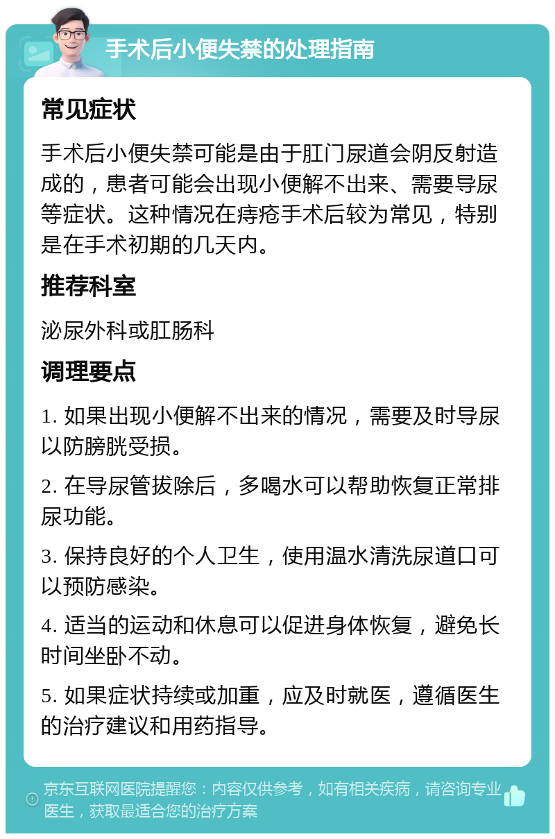 手术后小便失禁的处理指南 常见症状 手术后小便失禁可能是由于肛门尿道会阴反射造成的，患者可能会出现小便解不出来、需要导尿等症状。这种情况在痔疮手术后较为常见，特别是在手术初期的几天内。 推荐科室 泌尿外科或肛肠科 调理要点 1. 如果出现小便解不出来的情况，需要及时导尿以防膀胱受损。 2. 在导尿管拔除后，多喝水可以帮助恢复正常排尿功能。 3. 保持良好的个人卫生，使用温水清洗尿道口可以预防感染。 4. 适当的运动和休息可以促进身体恢复，避免长时间坐卧不动。 5. 如果症状持续或加重，应及时就医，遵循医生的治疗建议和用药指导。