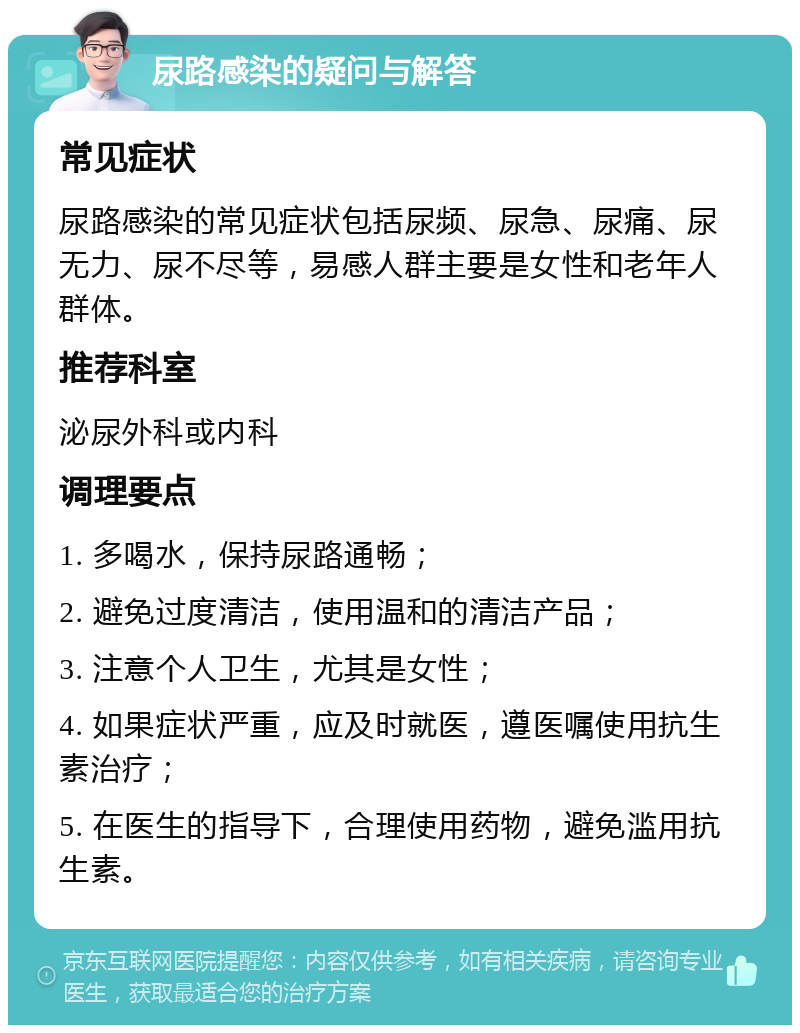 尿路感染的疑问与解答 常见症状 尿路感染的常见症状包括尿频、尿急、尿痛、尿无力、尿不尽等，易感人群主要是女性和老年人群体。 推荐科室 泌尿外科或内科 调理要点 1. 多喝水，保持尿路通畅； 2. 避免过度清洁，使用温和的清洁产品； 3. 注意个人卫生，尤其是女性； 4. 如果症状严重，应及时就医，遵医嘱使用抗生素治疗； 5. 在医生的指导下，合理使用药物，避免滥用抗生素。