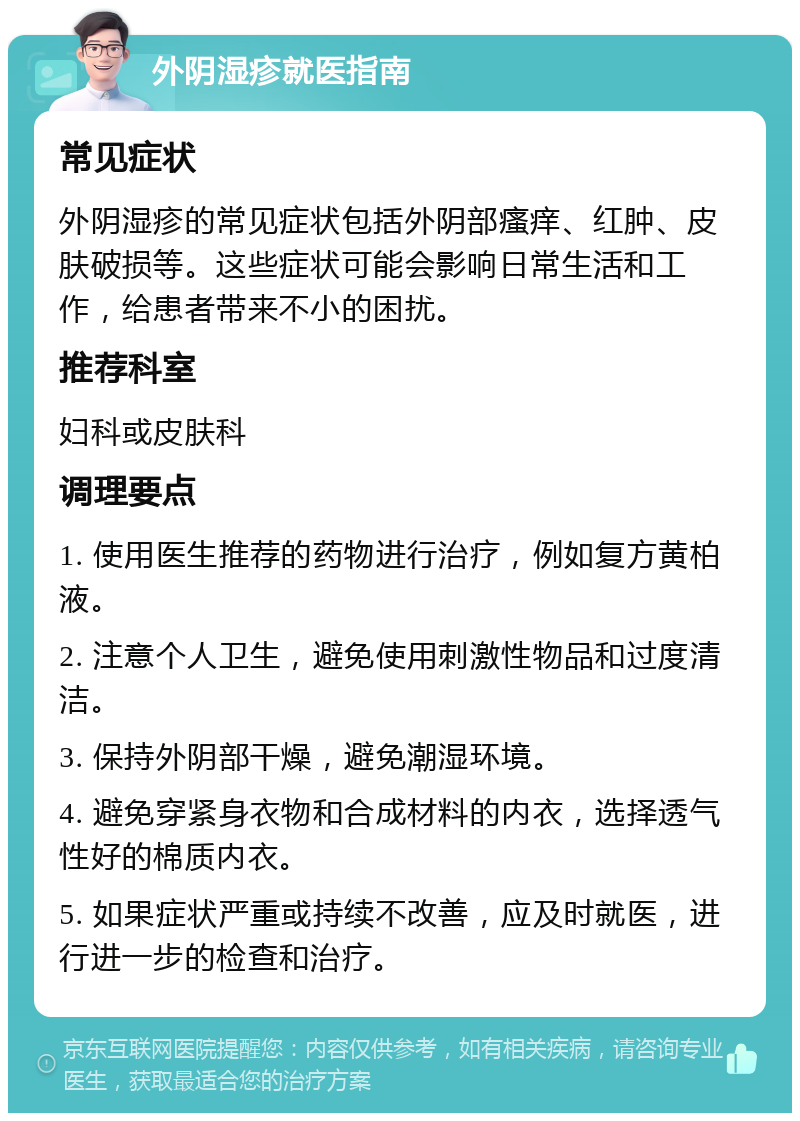 外阴湿疹就医指南 常见症状 外阴湿疹的常见症状包括外阴部瘙痒、红肿、皮肤破损等。这些症状可能会影响日常生活和工作，给患者带来不小的困扰。 推荐科室 妇科或皮肤科 调理要点 1. 使用医生推荐的药物进行治疗，例如复方黄柏液。 2. 注意个人卫生，避免使用刺激性物品和过度清洁。 3. 保持外阴部干燥，避免潮湿环境。 4. 避免穿紧身衣物和合成材料的内衣，选择透气性好的棉质内衣。 5. 如果症状严重或持续不改善，应及时就医，进行进一步的检查和治疗。