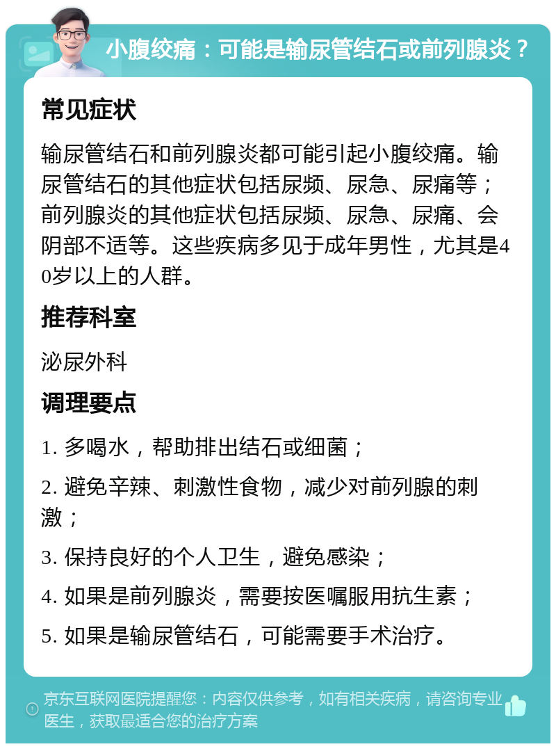 小腹绞痛：可能是输尿管结石或前列腺炎？ 常见症状 输尿管结石和前列腺炎都可能引起小腹绞痛。输尿管结石的其他症状包括尿频、尿急、尿痛等；前列腺炎的其他症状包括尿频、尿急、尿痛、会阴部不适等。这些疾病多见于成年男性，尤其是40岁以上的人群。 推荐科室 泌尿外科 调理要点 1. 多喝水，帮助排出结石或细菌； 2. 避免辛辣、刺激性食物，减少对前列腺的刺激； 3. 保持良好的个人卫生，避免感染； 4. 如果是前列腺炎，需要按医嘱服用抗生素； 5. 如果是输尿管结石，可能需要手术治疗。