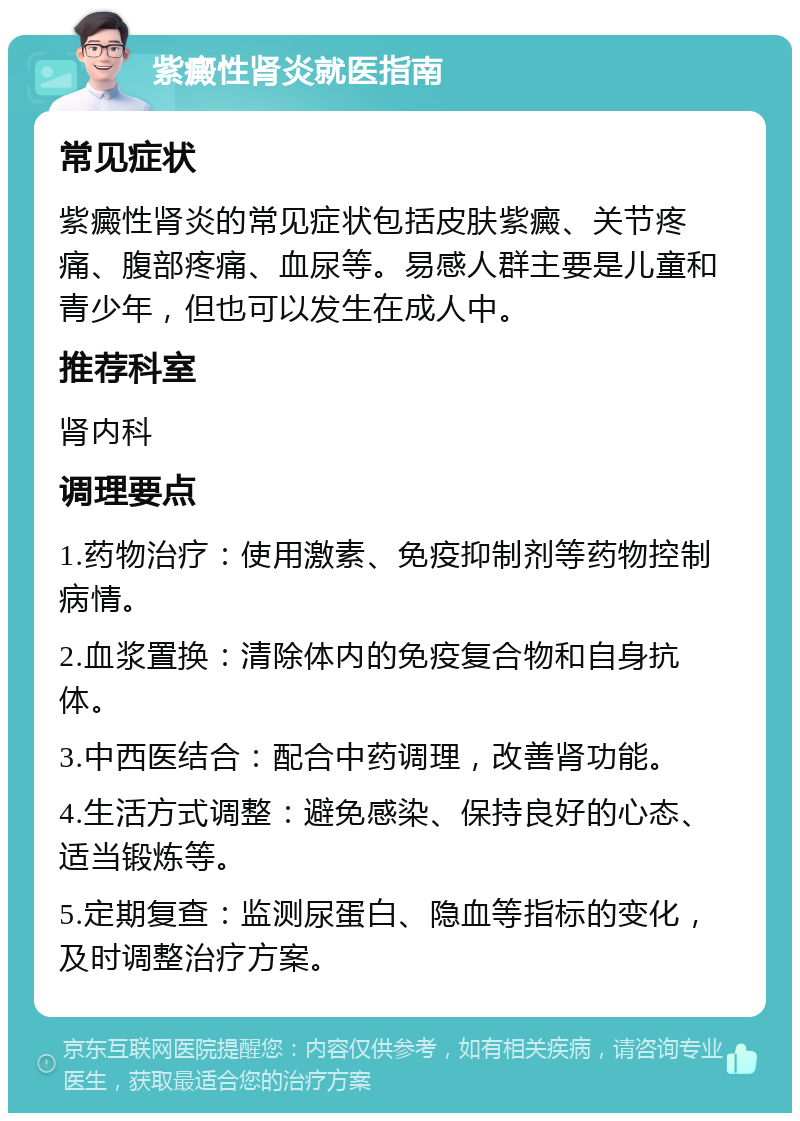 紫癜性肾炎就医指南 常见症状 紫癜性肾炎的常见症状包括皮肤紫癜、关节疼痛、腹部疼痛、血尿等。易感人群主要是儿童和青少年，但也可以发生在成人中。 推荐科室 肾内科 调理要点 1.药物治疗：使用激素、免疫抑制剂等药物控制病情。 2.血浆置换：清除体内的免疫复合物和自身抗体。 3.中西医结合：配合中药调理，改善肾功能。 4.生活方式调整：避免感染、保持良好的心态、适当锻炼等。 5.定期复查：监测尿蛋白、隐血等指标的变化，及时调整治疗方案。