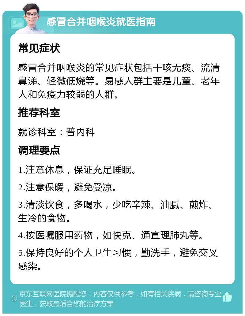 感冒合并咽喉炎就医指南 常见症状 感冒合并咽喉炎的常见症状包括干咳无痰、流清鼻涕、轻微低烧等。易感人群主要是儿童、老年人和免疫力较弱的人群。 推荐科室 就诊科室：普内科 调理要点 1.注意休息，保证充足睡眠。 2.注意保暖，避免受凉。 3.清淡饮食，多喝水，少吃辛辣、油腻、煎炸、生冷的食物。 4.按医嘱服用药物，如快克、通宣理肺丸等。 5.保持良好的个人卫生习惯，勤洗手，避免交叉感染。