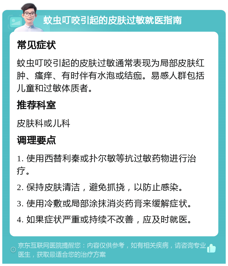 蚊虫叮咬引起的皮肤过敏就医指南 常见症状 蚊虫叮咬引起的皮肤过敏通常表现为局部皮肤红肿、瘙痒、有时伴有水泡或结痂。易感人群包括儿童和过敏体质者。 推荐科室 皮肤科或儿科 调理要点 1. 使用西替利秦或扑尔敏等抗过敏药物进行治疗。 2. 保持皮肤清洁，避免抓挠，以防止感染。 3. 使用冷敷或局部涂抹消炎药膏来缓解症状。 4. 如果症状严重或持续不改善，应及时就医。