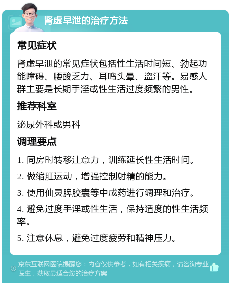 肾虚早泄的治疗方法 常见症状 肾虚早泄的常见症状包括性生活时间短、勃起功能障碍、腰酸乏力、耳鸣头晕、盗汗等。易感人群主要是长期手淫或性生活过度频繁的男性。 推荐科室 泌尿外科或男科 调理要点 1. 同房时转移注意力，训练延长性生活时间。 2. 做缩肛运动，增强控制射精的能力。 3. 使用仙灵脾胶囊等中成药进行调理和治疗。 4. 避免过度手淫或性生活，保持适度的性生活频率。 5. 注意休息，避免过度疲劳和精神压力。