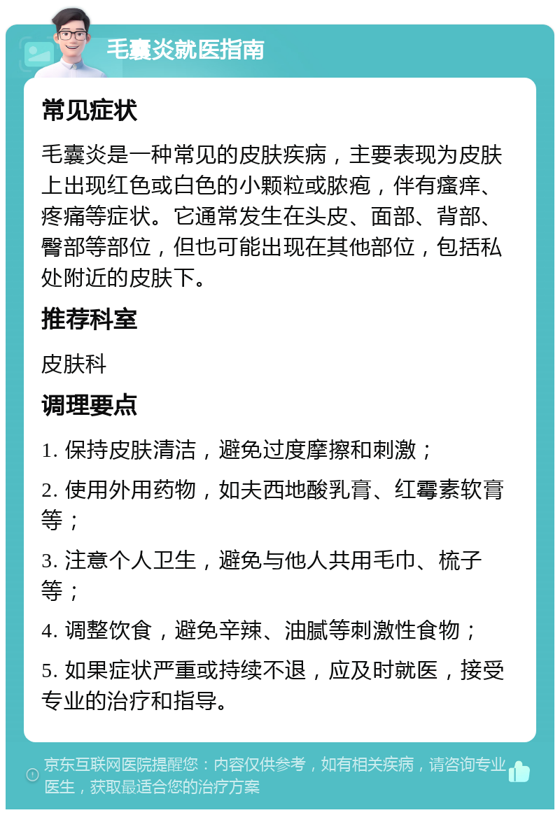 毛囊炎就医指南 常见症状 毛囊炎是一种常见的皮肤疾病，主要表现为皮肤上出现红色或白色的小颗粒或脓疱，伴有瘙痒、疼痛等症状。它通常发生在头皮、面部、背部、臀部等部位，但也可能出现在其他部位，包括私处附近的皮肤下。 推荐科室 皮肤科 调理要点 1. 保持皮肤清洁，避免过度摩擦和刺激； 2. 使用外用药物，如夫西地酸乳膏、红霉素软膏等； 3. 注意个人卫生，避免与他人共用毛巾、梳子等； 4. 调整饮食，避免辛辣、油腻等刺激性食物； 5. 如果症状严重或持续不退，应及时就医，接受专业的治疗和指导。