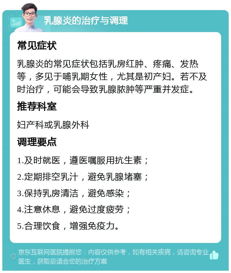 乳腺炎的治疗与调理 常见症状 乳腺炎的常见症状包括乳房红肿、疼痛、发热等，多见于哺乳期女性，尤其是初产妇。若不及时治疗，可能会导致乳腺脓肿等严重并发症。 推荐科室 妇产科或乳腺外科 调理要点 1.及时就医，遵医嘱服用抗生素； 2.定期排空乳汁，避免乳腺堵塞； 3.保持乳房清洁，避免感染； 4.注意休息，避免过度疲劳； 5.合理饮食，增强免疫力。