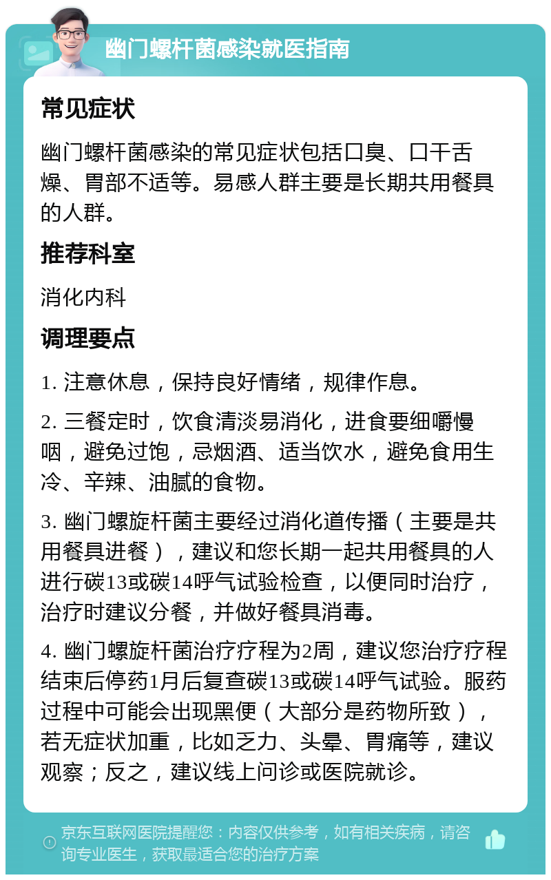 幽门螺杆菌感染就医指南 常见症状 幽门螺杆菌感染的常见症状包括口臭、口干舌燥、胃部不适等。易感人群主要是长期共用餐具的人群。 推荐科室 消化内科 调理要点 1. 注意休息，保持良好情绪，规律作息。 2. 三餐定时，饮食清淡易消化，进食要细嚼慢咽，避免过饱，忌烟酒、适当饮水，避免食用生冷、辛辣、油腻的食物。 3. 幽门螺旋杆菌主要经过消化道传播（主要是共用餐具进餐），建议和您长期一起共用餐具的人进行碳13或碳14呼气试验检查，以便同时治疗，治疗时建议分餐，并做好餐具消毒。 4. 幽门螺旋杆菌治疗疗程为2周，建议您治疗疗程结束后停药1月后复查碳13或碳14呼气试验。服药过程中可能会出现黑便（大部分是药物所致），若无症状加重，比如乏力、头晕、胃痛等，建议观察；反之，建议线上问诊或医院就诊。