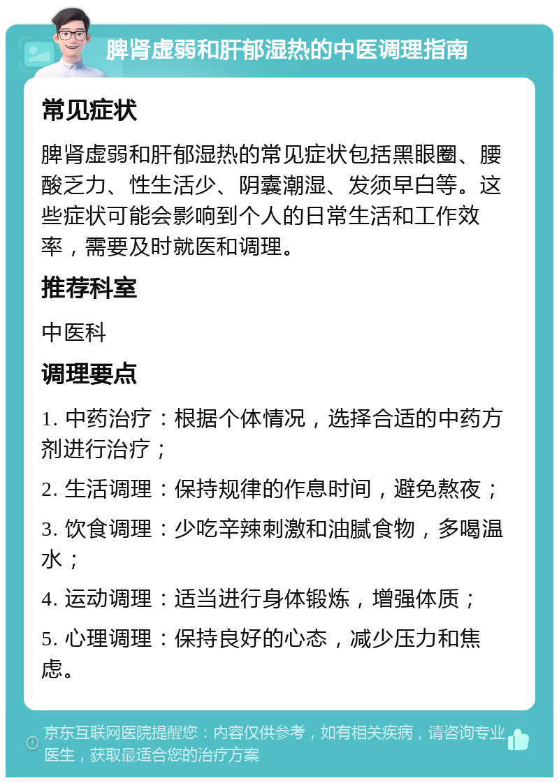 脾肾虚弱和肝郁湿热的中医调理指南 常见症状 脾肾虚弱和肝郁湿热的常见症状包括黑眼圈、腰酸乏力、性生活少、阴囊潮湿、发须早白等。这些症状可能会影响到个人的日常生活和工作效率，需要及时就医和调理。 推荐科室 中医科 调理要点 1. 中药治疗：根据个体情况，选择合适的中药方剂进行治疗； 2. 生活调理：保持规律的作息时间，避免熬夜； 3. 饮食调理：少吃辛辣刺激和油腻食物，多喝温水； 4. 运动调理：适当进行身体锻炼，增强体质； 5. 心理调理：保持良好的心态，减少压力和焦虑。