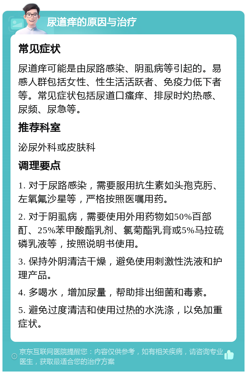 尿道痒的原因与治疗 常见症状 尿道痒可能是由尿路感染、阴虱病等引起的。易感人群包括女性、性生活活跃者、免疫力低下者等。常见症状包括尿道口瘙痒、排尿时灼热感、尿频、尿急等。 推荐科室 泌尿外科或皮肤科 调理要点 1. 对于尿路感染，需要服用抗生素如头孢克肟、左氧氟沙星等，严格按照医嘱用药。 2. 对于阴虱病，需要使用外用药物如50%百部酊、25%苯甲酸酯乳剂、氯菊酯乳膏或5%马拉硫磷乳液等，按照说明书使用。 3. 保持外阴清洁干燥，避免使用刺激性洗液和护理产品。 4. 多喝水，增加尿量，帮助排出细菌和毒素。 5. 避免过度清洁和使用过热的水洗涤，以免加重症状。