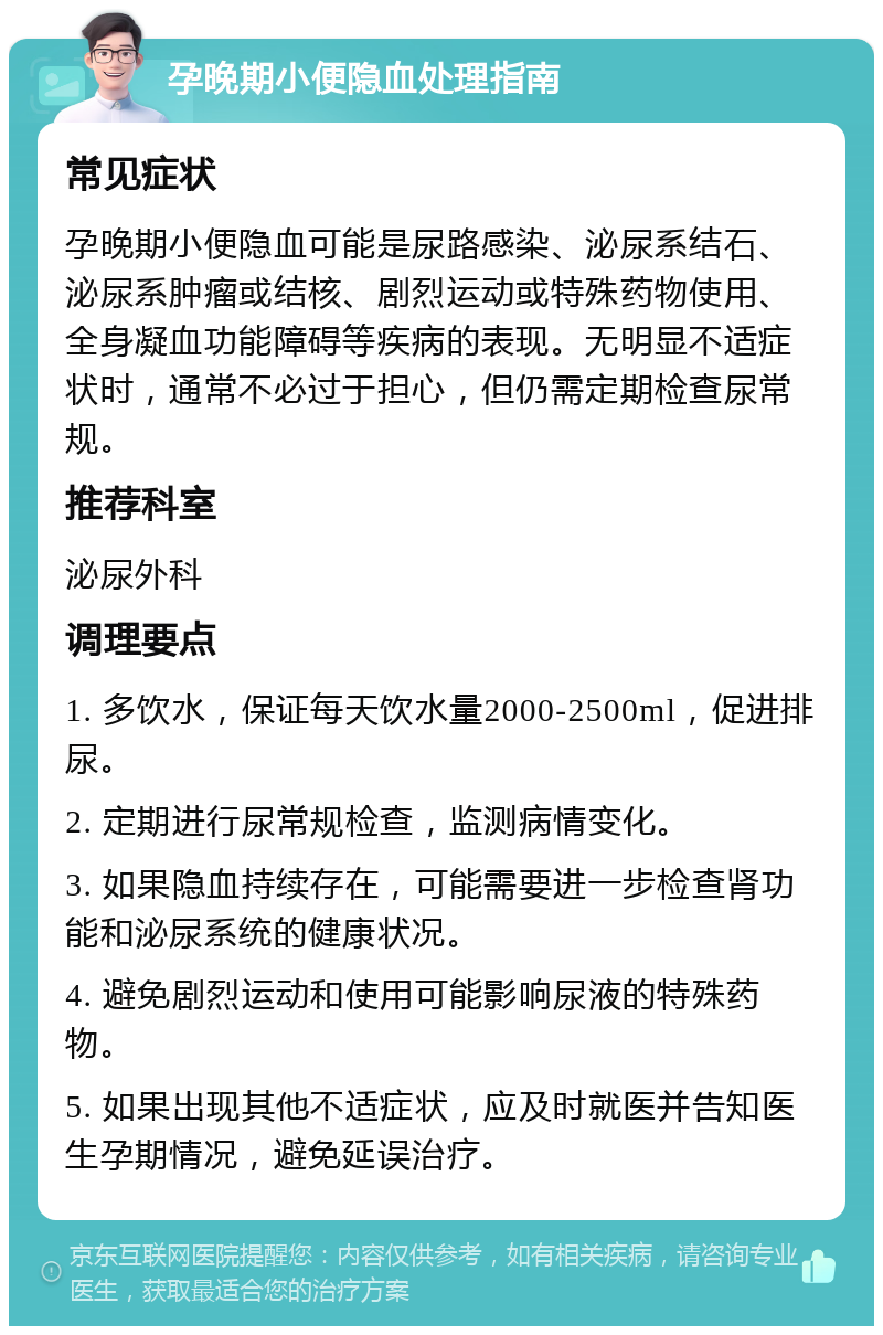 孕晚期小便隐血处理指南 常见症状 孕晚期小便隐血可能是尿路感染、泌尿系结石、泌尿系肿瘤或结核、剧烈运动或特殊药物使用、全身凝血功能障碍等疾病的表现。无明显不适症状时，通常不必过于担心，但仍需定期检查尿常规。 推荐科室 泌尿外科 调理要点 1. 多饮水，保证每天饮水量2000-2500ml，促进排尿。 2. 定期进行尿常规检查，监测病情变化。 3. 如果隐血持续存在，可能需要进一步检查肾功能和泌尿系统的健康状况。 4. 避免剧烈运动和使用可能影响尿液的特殊药物。 5. 如果出现其他不适症状，应及时就医并告知医生孕期情况，避免延误治疗。