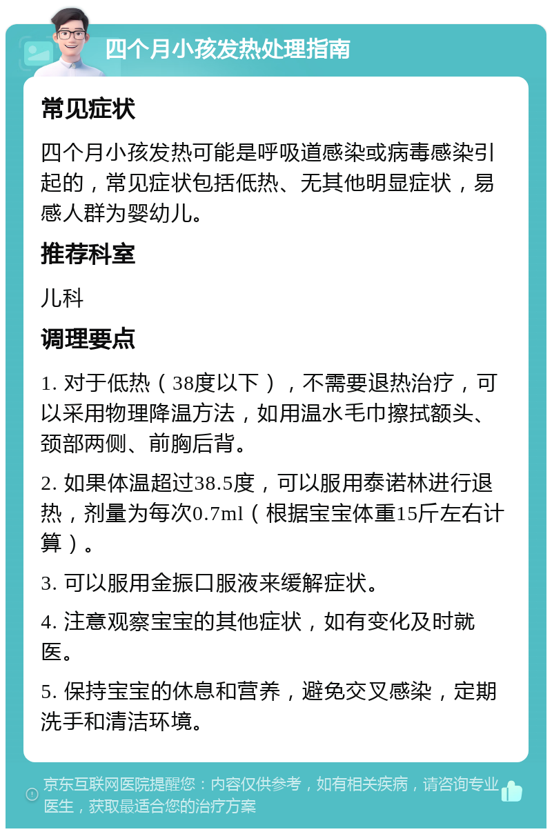 四个月小孩发热处理指南 常见症状 四个月小孩发热可能是呼吸道感染或病毒感染引起的，常见症状包括低热、无其他明显症状，易感人群为婴幼儿。 推荐科室 儿科 调理要点 1. 对于低热（38度以下），不需要退热治疗，可以采用物理降温方法，如用温水毛巾擦拭额头、颈部两侧、前胸后背。 2. 如果体温超过38.5度，可以服用泰诺林进行退热，剂量为每次0.7ml（根据宝宝体重15斤左右计算）。 3. 可以服用金振口服液来缓解症状。 4. 注意观察宝宝的其他症状，如有变化及时就医。 5. 保持宝宝的休息和营养，避免交叉感染，定期洗手和清洁环境。