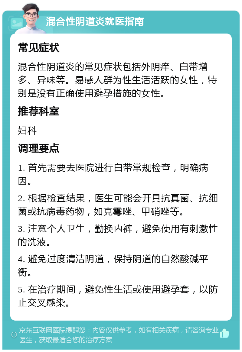 混合性阴道炎就医指南 常见症状 混合性阴道炎的常见症状包括外阴痒、白带增多、异味等。易感人群为性生活活跃的女性，特别是没有正确使用避孕措施的女性。 推荐科室 妇科 调理要点 1. 首先需要去医院进行白带常规检查，明确病因。 2. 根据检查结果，医生可能会开具抗真菌、抗细菌或抗病毒药物，如克霉唑、甲硝唑等。 3. 注意个人卫生，勤换内裤，避免使用有刺激性的洗液。 4. 避免过度清洁阴道，保持阴道的自然酸碱平衡。 5. 在治疗期间，避免性生活或使用避孕套，以防止交叉感染。