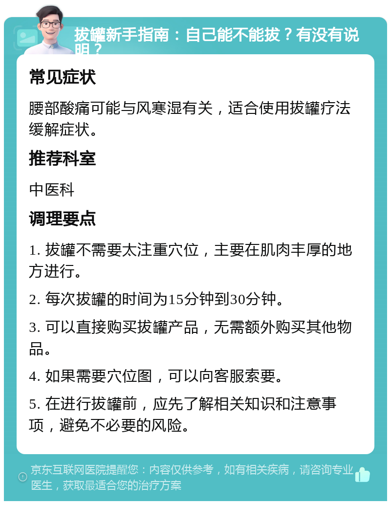 拔罐新手指南：自己能不能拔？有没有说明？ 常见症状 腰部酸痛可能与风寒湿有关，适合使用拔罐疗法缓解症状。 推荐科室 中医科 调理要点 1. 拔罐不需要太注重穴位，主要在肌肉丰厚的地方进行。 2. 每次拔罐的时间为15分钟到30分钟。 3. 可以直接购买拔罐产品，无需额外购买其他物品。 4. 如果需要穴位图，可以向客服索要。 5. 在进行拔罐前，应先了解相关知识和注意事项，避免不必要的风险。