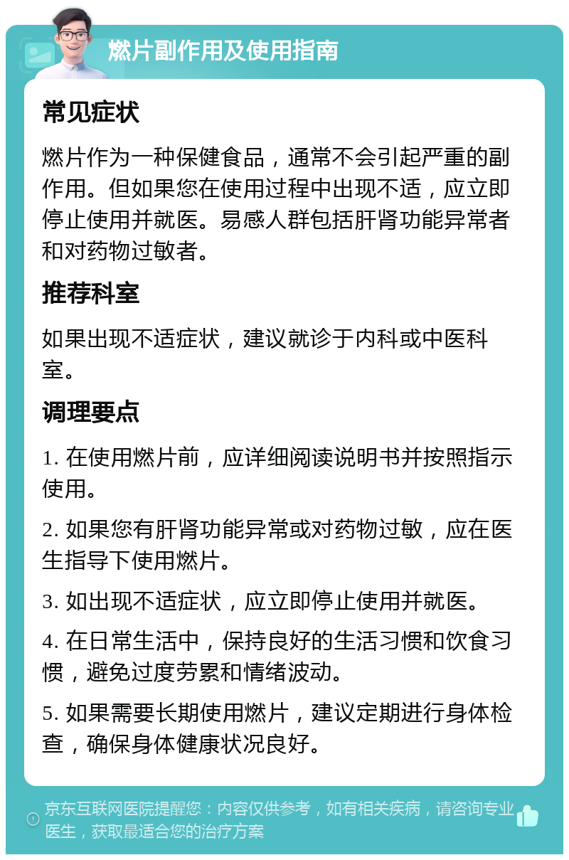 燃片副作用及使用指南 常见症状 燃片作为一种保健食品，通常不会引起严重的副作用。但如果您在使用过程中出现不适，应立即停止使用并就医。易感人群包括肝肾功能异常者和对药物过敏者。 推荐科室 如果出现不适症状，建议就诊于内科或中医科室。 调理要点 1. 在使用燃片前，应详细阅读说明书并按照指示使用。 2. 如果您有肝肾功能异常或对药物过敏，应在医生指导下使用燃片。 3. 如出现不适症状，应立即停止使用并就医。 4. 在日常生活中，保持良好的生活习惯和饮食习惯，避免过度劳累和情绪波动。 5. 如果需要长期使用燃片，建议定期进行身体检查，确保身体健康状况良好。