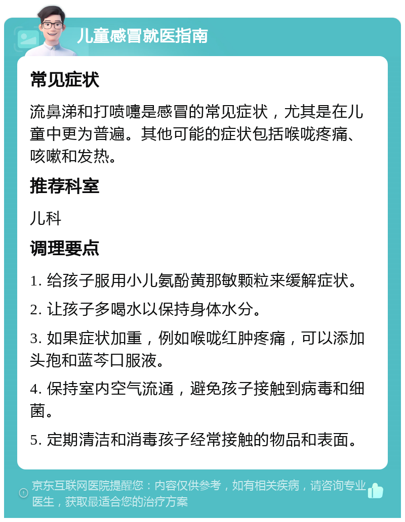 儿童感冒就医指南 常见症状 流鼻涕和打喷嚏是感冒的常见症状，尤其是在儿童中更为普遍。其他可能的症状包括喉咙疼痛、咳嗽和发热。 推荐科室 儿科 调理要点 1. 给孩子服用小儿氨酚黄那敏颗粒来缓解症状。 2. 让孩子多喝水以保持身体水分。 3. 如果症状加重，例如喉咙红肿疼痛，可以添加头孢和蓝芩口服液。 4. 保持室内空气流通，避免孩子接触到病毒和细菌。 5. 定期清洁和消毒孩子经常接触的物品和表面。