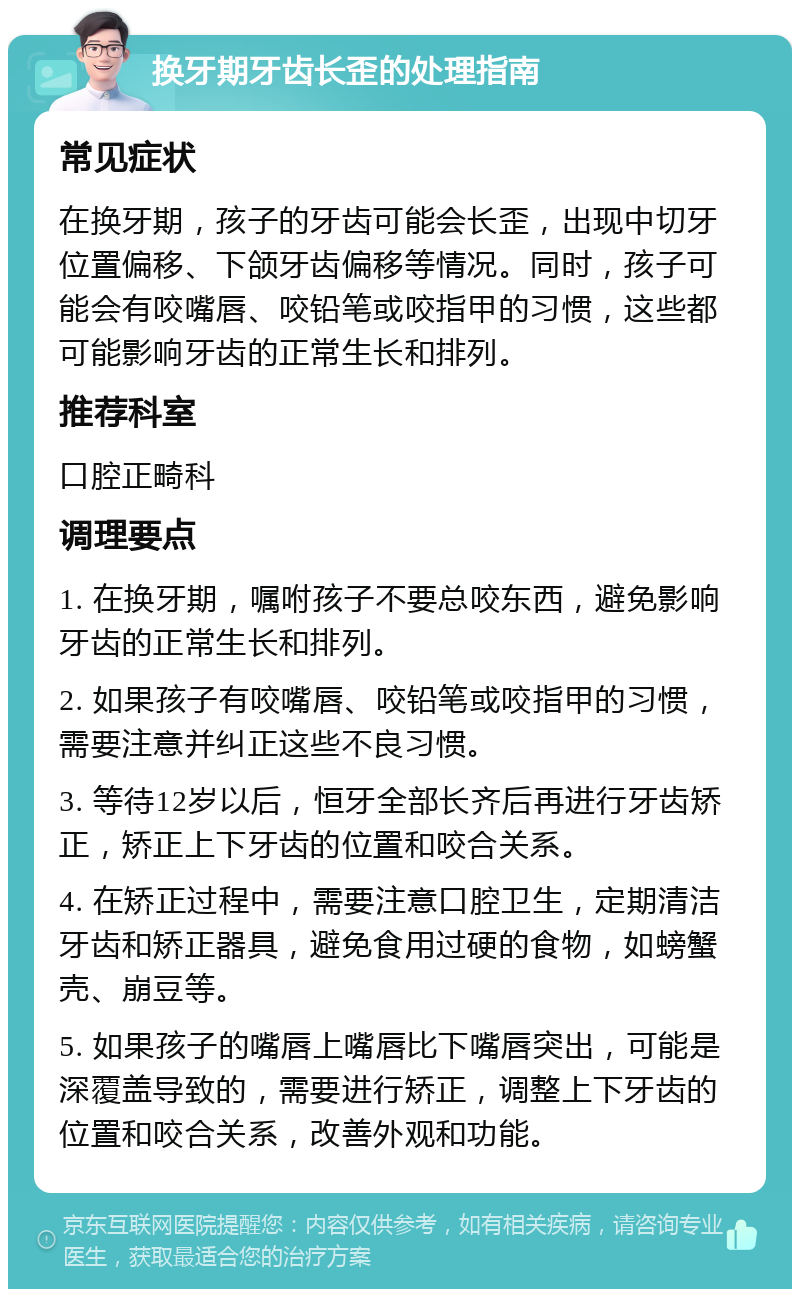 换牙期牙齿长歪的处理指南 常见症状 在换牙期，孩子的牙齿可能会长歪，出现中切牙位置偏移、下颌牙齿偏移等情况。同时，孩子可能会有咬嘴唇、咬铅笔或咬指甲的习惯，这些都可能影响牙齿的正常生长和排列。 推荐科室 口腔正畸科 调理要点 1. 在换牙期，嘱咐孩子不要总咬东西，避免影响牙齿的正常生长和排列。 2. 如果孩子有咬嘴唇、咬铅笔或咬指甲的习惯，需要注意并纠正这些不良习惯。 3. 等待12岁以后，恒牙全部长齐后再进行牙齿矫正，矫正上下牙齿的位置和咬合关系。 4. 在矫正过程中，需要注意口腔卫生，定期清洁牙齿和矫正器具，避免食用过硬的食物，如螃蟹壳、崩豆等。 5. 如果孩子的嘴唇上嘴唇比下嘴唇突出，可能是深覆盖导致的，需要进行矫正，调整上下牙齿的位置和咬合关系，改善外观和功能。