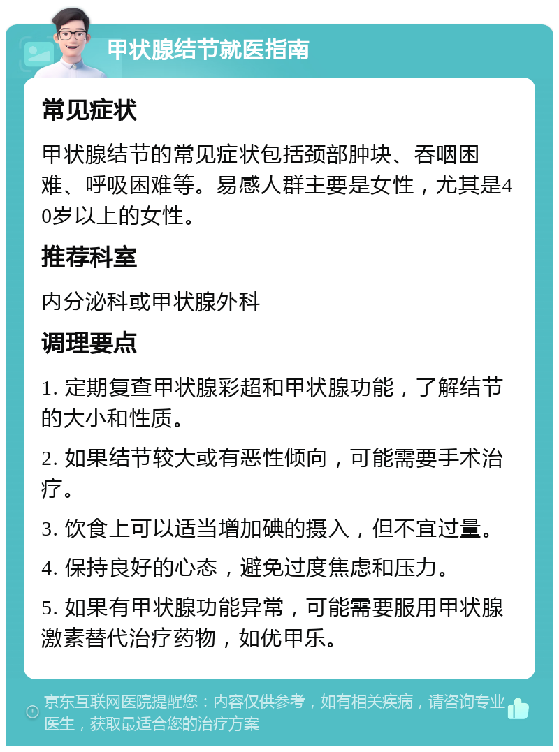 甲状腺结节就医指南 常见症状 甲状腺结节的常见症状包括颈部肿块、吞咽困难、呼吸困难等。易感人群主要是女性，尤其是40岁以上的女性。 推荐科室 内分泌科或甲状腺外科 调理要点 1. 定期复查甲状腺彩超和甲状腺功能，了解结节的大小和性质。 2. 如果结节较大或有恶性倾向，可能需要手术治疗。 3. 饮食上可以适当增加碘的摄入，但不宜过量。 4. 保持良好的心态，避免过度焦虑和压力。 5. 如果有甲状腺功能异常，可能需要服用甲状腺激素替代治疗药物，如优甲乐。