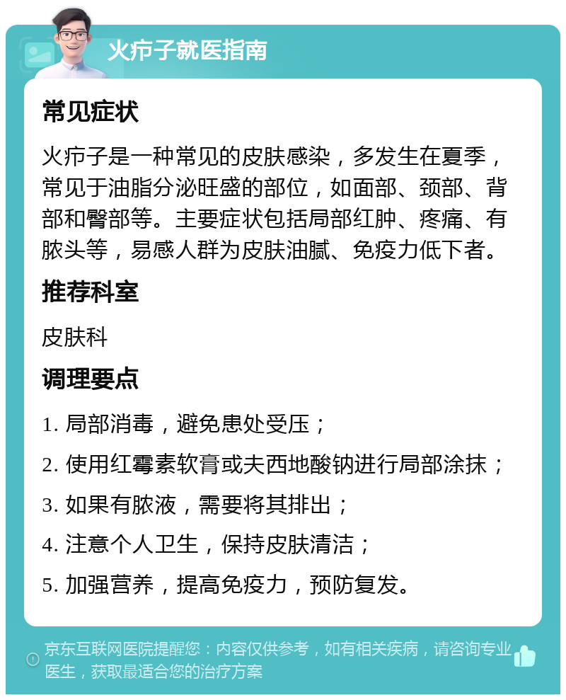 火疖子就医指南 常见症状 火疖子是一种常见的皮肤感染，多发生在夏季，常见于油脂分泌旺盛的部位，如面部、颈部、背部和臀部等。主要症状包括局部红肿、疼痛、有脓头等，易感人群为皮肤油腻、免疫力低下者。 推荐科室 皮肤科 调理要点 1. 局部消毒，避免患处受压； 2. 使用红霉素软膏或夫西地酸钠进行局部涂抹； 3. 如果有脓液，需要将其排出； 4. 注意个人卫生，保持皮肤清洁； 5. 加强营养，提高免疫力，预防复发。