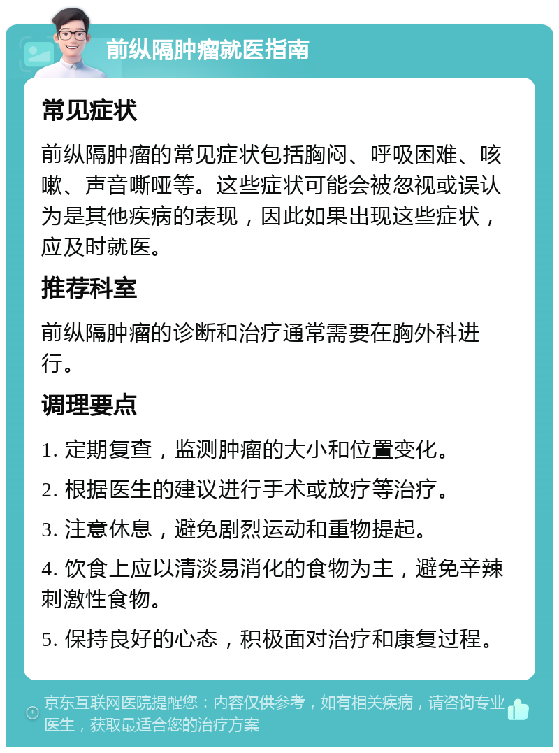 前纵隔肿瘤就医指南 常见症状 前纵隔肿瘤的常见症状包括胸闷、呼吸困难、咳嗽、声音嘶哑等。这些症状可能会被忽视或误认为是其他疾病的表现，因此如果出现这些症状，应及时就医。 推荐科室 前纵隔肿瘤的诊断和治疗通常需要在胸外科进行。 调理要点 1. 定期复查，监测肿瘤的大小和位置变化。 2. 根据医生的建议进行手术或放疗等治疗。 3. 注意休息，避免剧烈运动和重物提起。 4. 饮食上应以清淡易消化的食物为主，避免辛辣刺激性食物。 5. 保持良好的心态，积极面对治疗和康复过程。