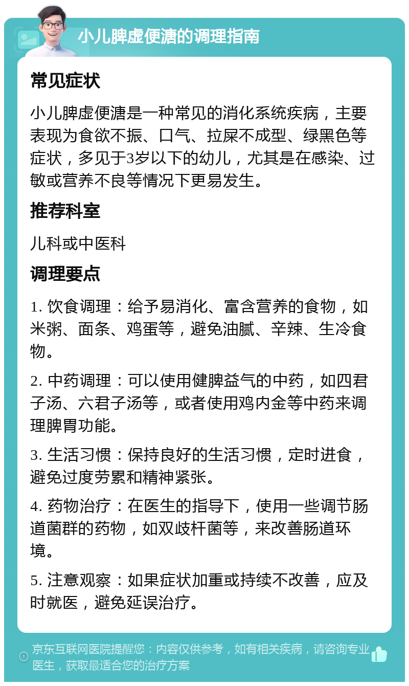 小儿脾虚便溏的调理指南 常见症状 小儿脾虚便溏是一种常见的消化系统疾病，主要表现为食欲不振、口气、拉屎不成型、绿黑色等症状，多见于3岁以下的幼儿，尤其是在感染、过敏或营养不良等情况下更易发生。 推荐科室 儿科或中医科 调理要点 1. 饮食调理：给予易消化、富含营养的食物，如米粥、面条、鸡蛋等，避免油腻、辛辣、生冷食物。 2. 中药调理：可以使用健脾益气的中药，如四君子汤、六君子汤等，或者使用鸡内金等中药来调理脾胃功能。 3. 生活习惯：保持良好的生活习惯，定时进食，避免过度劳累和精神紧张。 4. 药物治疗：在医生的指导下，使用一些调节肠道菌群的药物，如双歧杆菌等，来改善肠道环境。 5. 注意观察：如果症状加重或持续不改善，应及时就医，避免延误治疗。