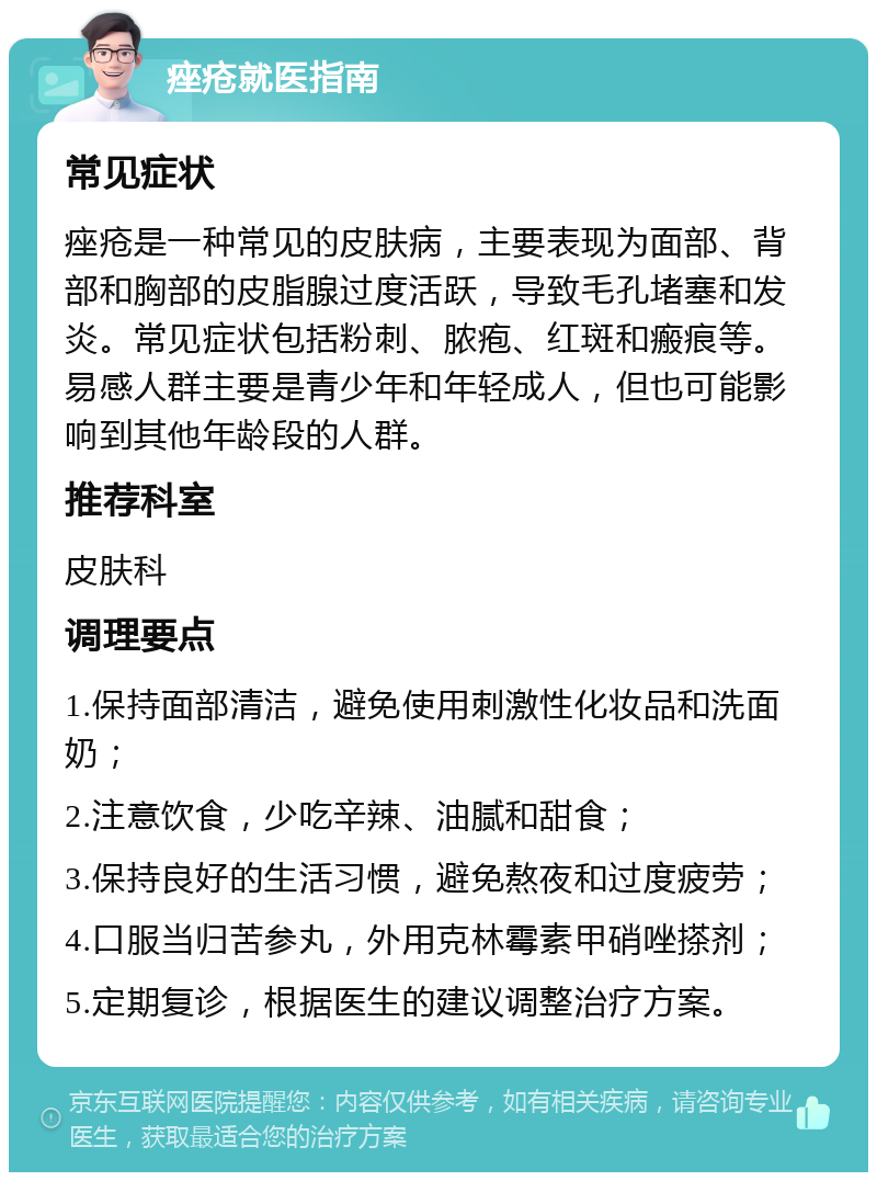 痤疮就医指南 常见症状 痤疮是一种常见的皮肤病，主要表现为面部、背部和胸部的皮脂腺过度活跃，导致毛孔堵塞和发炎。常见症状包括粉刺、脓疱、红斑和瘢痕等。易感人群主要是青少年和年轻成人，但也可能影响到其他年龄段的人群。 推荐科室 皮肤科 调理要点 1.保持面部清洁，避免使用刺激性化妆品和洗面奶； 2.注意饮食，少吃辛辣、油腻和甜食； 3.保持良好的生活习惯，避免熬夜和过度疲劳； 4.口服当归苦参丸，外用克林霉素甲硝唑搽剂； 5.定期复诊，根据医生的建议调整治疗方案。