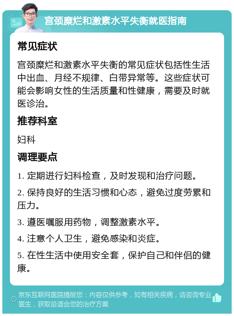 宫颈糜烂和激素水平失衡就医指南 常见症状 宫颈糜烂和激素水平失衡的常见症状包括性生活中出血、月经不规律、白带异常等。这些症状可能会影响女性的生活质量和性健康，需要及时就医诊治。 推荐科室 妇科 调理要点 1. 定期进行妇科检查，及时发现和治疗问题。 2. 保持良好的生活习惯和心态，避免过度劳累和压力。 3. 遵医嘱服用药物，调整激素水平。 4. 注意个人卫生，避免感染和炎症。 5. 在性生活中使用安全套，保护自己和伴侣的健康。