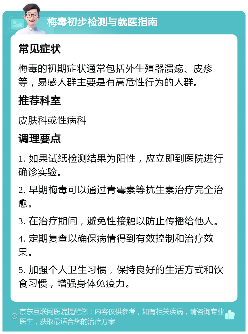 梅毒初步检测与就医指南 常见症状 梅毒的初期症状通常包括外生殖器溃疡、皮疹等，易感人群主要是有高危性行为的人群。 推荐科室 皮肤科或性病科 调理要点 1. 如果试纸检测结果为阳性，应立即到医院进行确诊实验。 2. 早期梅毒可以通过青霉素等抗生素治疗完全治愈。 3. 在治疗期间，避免性接触以防止传播给他人。 4. 定期复查以确保病情得到有效控制和治疗效果。 5. 加强个人卫生习惯，保持良好的生活方式和饮食习惯，增强身体免疫力。