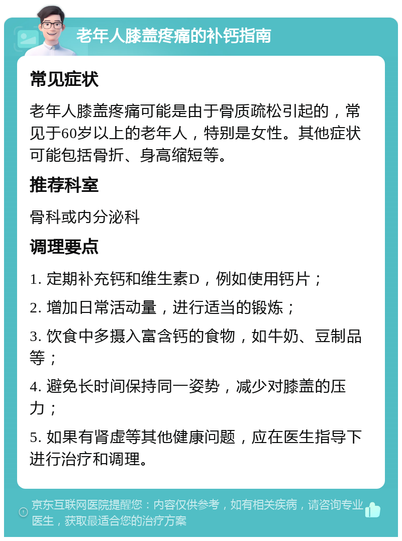 老年人膝盖疼痛的补钙指南 常见症状 老年人膝盖疼痛可能是由于骨质疏松引起的，常见于60岁以上的老年人，特别是女性。其他症状可能包括骨折、身高缩短等。 推荐科室 骨科或内分泌科 调理要点 1. 定期补充钙和维生素D，例如使用钙片； 2. 增加日常活动量，进行适当的锻炼； 3. 饮食中多摄入富含钙的食物，如牛奶、豆制品等； 4. 避免长时间保持同一姿势，减少对膝盖的压力； 5. 如果有肾虚等其他健康问题，应在医生指导下进行治疗和调理。