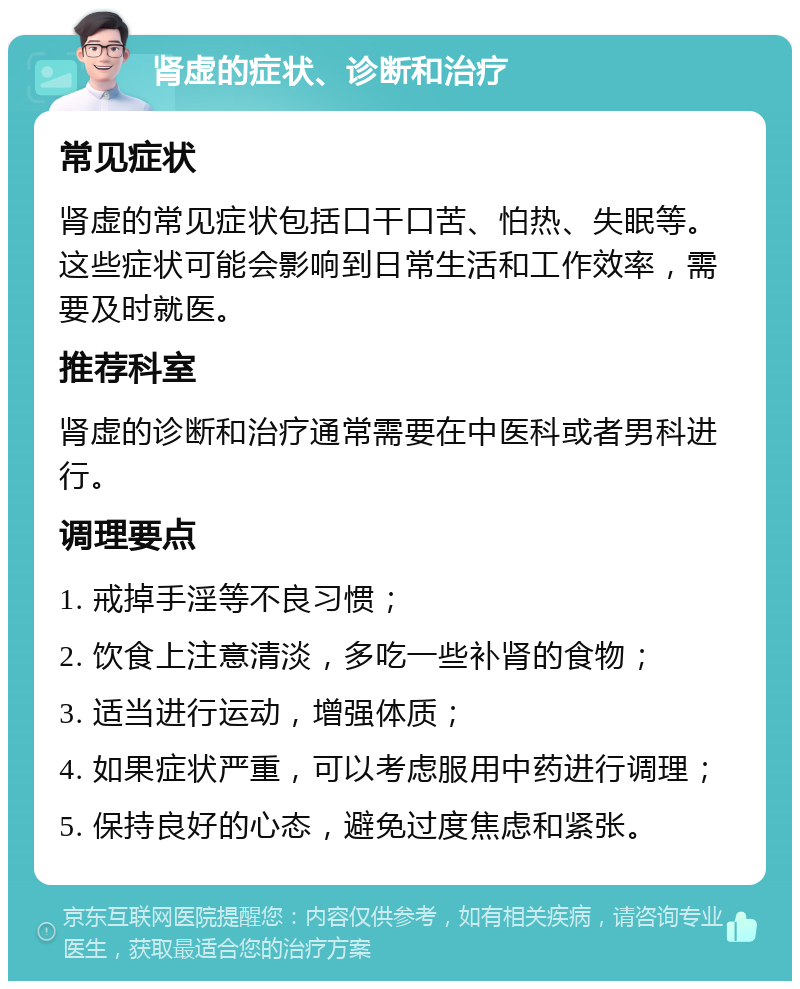 肾虚的症状、诊断和治疗 常见症状 肾虚的常见症状包括口干口苦、怕热、失眠等。这些症状可能会影响到日常生活和工作效率，需要及时就医。 推荐科室 肾虚的诊断和治疗通常需要在中医科或者男科进行。 调理要点 1. 戒掉手淫等不良习惯； 2. 饮食上注意清淡，多吃一些补肾的食物； 3. 适当进行运动，增强体质； 4. 如果症状严重，可以考虑服用中药进行调理； 5. 保持良好的心态，避免过度焦虑和紧张。