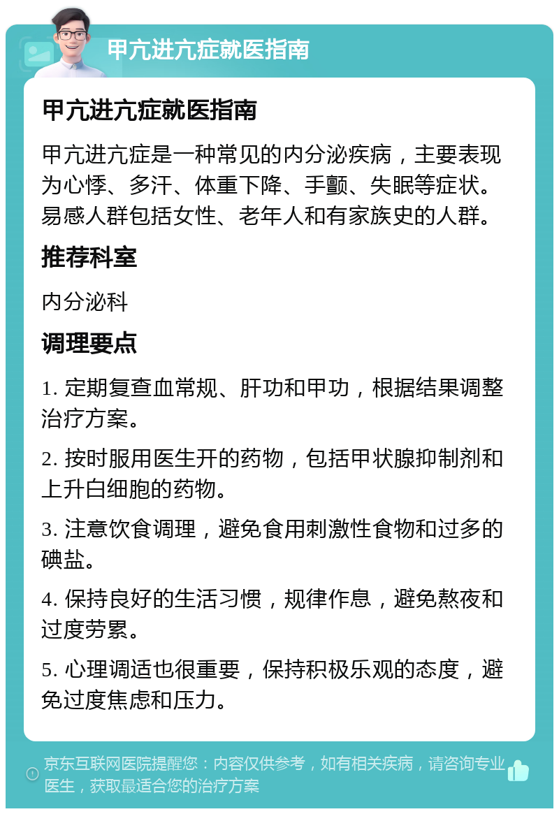 甲亢进亢症就医指南 甲亢进亢症就医指南 甲亢进亢症是一种常见的内分泌疾病，主要表现为心悸、多汗、体重下降、手颤、失眠等症状。易感人群包括女性、老年人和有家族史的人群。 推荐科室 内分泌科 调理要点 1. 定期复查血常规、肝功和甲功，根据结果调整治疗方案。 2. 按时服用医生开的药物，包括甲状腺抑制剂和上升白细胞的药物。 3. 注意饮食调理，避免食用刺激性食物和过多的碘盐。 4. 保持良好的生活习惯，规律作息，避免熬夜和过度劳累。 5. 心理调适也很重要，保持积极乐观的态度，避免过度焦虑和压力。