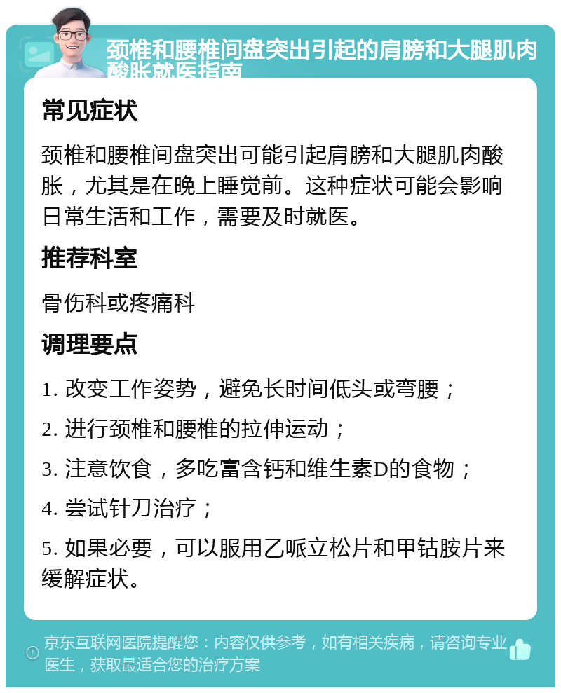 颈椎和腰椎间盘突出引起的肩膀和大腿肌肉酸胀就医指南 常见症状 颈椎和腰椎间盘突出可能引起肩膀和大腿肌肉酸胀，尤其是在晚上睡觉前。这种症状可能会影响日常生活和工作，需要及时就医。 推荐科室 骨伤科或疼痛科 调理要点 1. 改变工作姿势，避免长时间低头或弯腰； 2. 进行颈椎和腰椎的拉伸运动； 3. 注意饮食，多吃富含钙和维生素D的食物； 4. 尝试针刀治疗； 5. 如果必要，可以服用乙哌立松片和甲钴胺片来缓解症状。