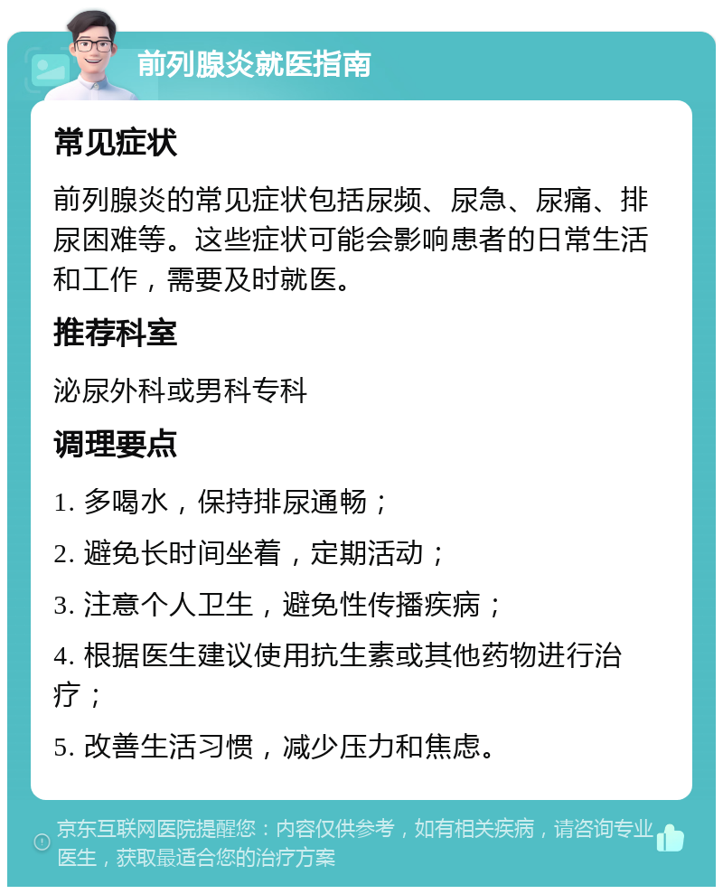 前列腺炎就医指南 常见症状 前列腺炎的常见症状包括尿频、尿急、尿痛、排尿困难等。这些症状可能会影响患者的日常生活和工作，需要及时就医。 推荐科室 泌尿外科或男科专科 调理要点 1. 多喝水，保持排尿通畅； 2. 避免长时间坐着，定期活动； 3. 注意个人卫生，避免性传播疾病； 4. 根据医生建议使用抗生素或其他药物进行治疗； 5. 改善生活习惯，减少压力和焦虑。