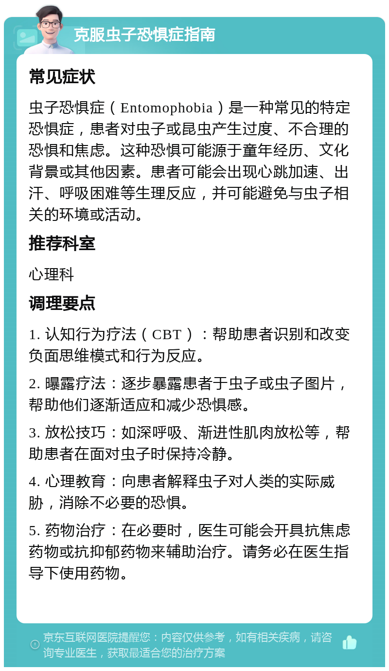 克服虫子恐惧症指南 常见症状 虫子恐惧症（Entomophobia）是一种常见的特定恐惧症，患者对虫子或昆虫产生过度、不合理的恐惧和焦虑。这种恐惧可能源于童年经历、文化背景或其他因素。患者可能会出现心跳加速、出汗、呼吸困难等生理反应，并可能避免与虫子相关的环境或活动。 推荐科室 心理科 调理要点 1. 认知行为疗法（CBT）：帮助患者识别和改变负面思维模式和行为反应。 2. 曝露疗法：逐步暴露患者于虫子或虫子图片，帮助他们逐渐适应和减少恐惧感。 3. 放松技巧：如深呼吸、渐进性肌肉放松等，帮助患者在面对虫子时保持冷静。 4. 心理教育：向患者解释虫子对人类的实际威胁，消除不必要的恐惧。 5. 药物治疗：在必要时，医生可能会开具抗焦虑药物或抗抑郁药物来辅助治疗。请务必在医生指导下使用药物。