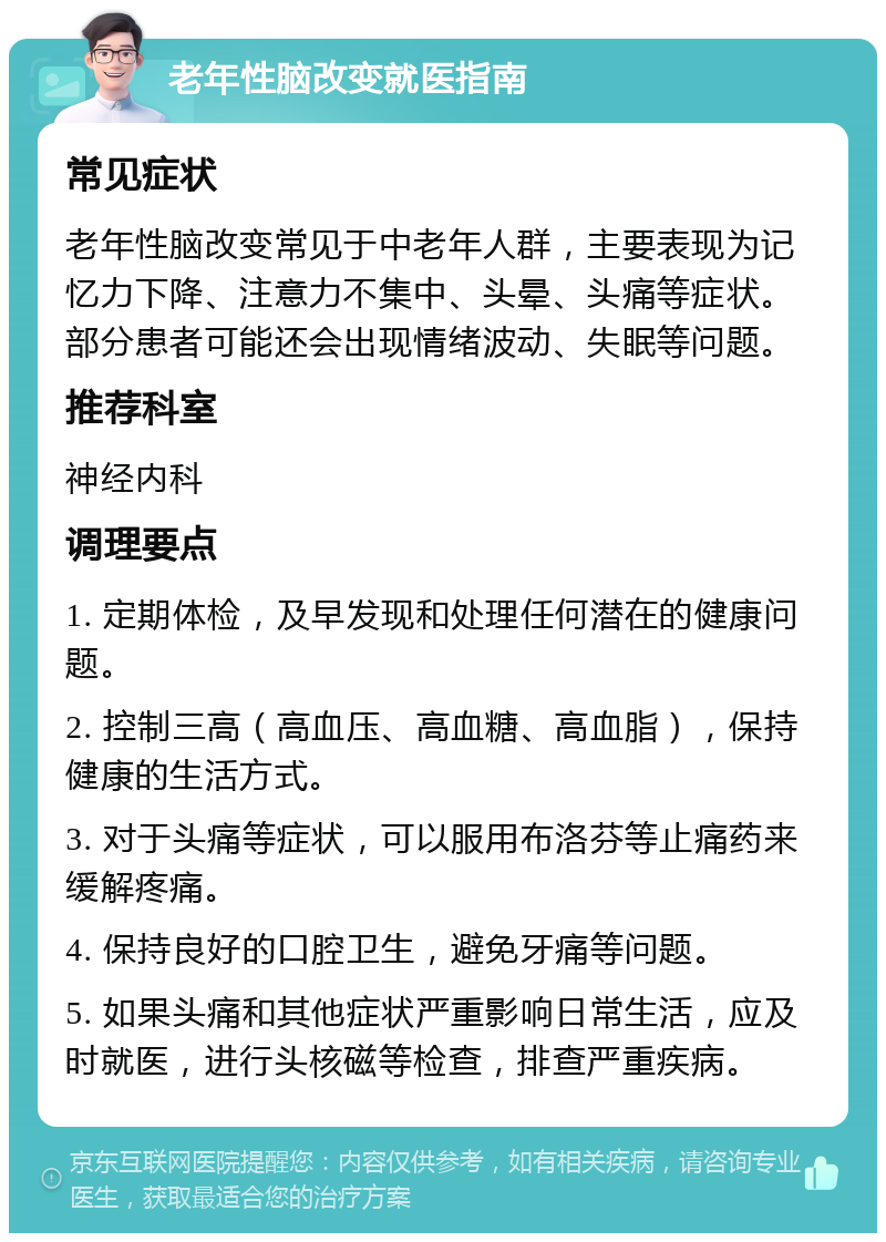 老年性脑改变就医指南 常见症状 老年性脑改变常见于中老年人群，主要表现为记忆力下降、注意力不集中、头晕、头痛等症状。部分患者可能还会出现情绪波动、失眠等问题。 推荐科室 神经内科 调理要点 1. 定期体检，及早发现和处理任何潜在的健康问题。 2. 控制三高（高血压、高血糖、高血脂），保持健康的生活方式。 3. 对于头痛等症状，可以服用布洛芬等止痛药来缓解疼痛。 4. 保持良好的口腔卫生，避免牙痛等问题。 5. 如果头痛和其他症状严重影响日常生活，应及时就医，进行头核磁等检查，排查严重疾病。