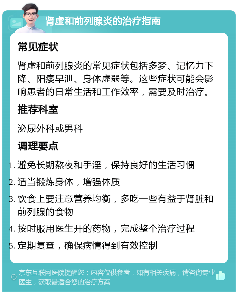 肾虚和前列腺炎的治疗指南 常见症状 肾虚和前列腺炎的常见症状包括多梦、记忆力下降、阳痿早泄、身体虚弱等。这些症状可能会影响患者的日常生活和工作效率，需要及时治疗。 推荐科室 泌尿外科或男科 调理要点 避免长期熬夜和手淫，保持良好的生活习惯 适当锻炼身体，增强体质 饮食上要注意营养均衡，多吃一些有益于肾脏和前列腺的食物 按时服用医生开的药物，完成整个治疗过程 定期复查，确保病情得到有效控制