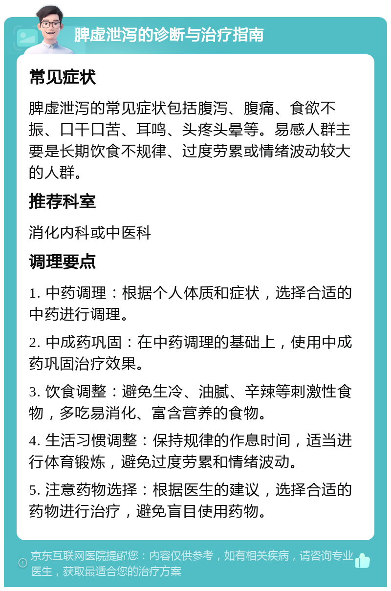 脾虚泄泻的诊断与治疗指南 常见症状 脾虚泄泻的常见症状包括腹泻、腹痛、食欲不振、口干口苦、耳鸣、头疼头晕等。易感人群主要是长期饮食不规律、过度劳累或情绪波动较大的人群。 推荐科室 消化内科或中医科 调理要点 1. 中药调理：根据个人体质和症状，选择合适的中药进行调理。 2. 中成药巩固：在中药调理的基础上，使用中成药巩固治疗效果。 3. 饮食调整：避免生冷、油腻、辛辣等刺激性食物，多吃易消化、富含营养的食物。 4. 生活习惯调整：保持规律的作息时间，适当进行体育锻炼，避免过度劳累和情绪波动。 5. 注意药物选择：根据医生的建议，选择合适的药物进行治疗，避免盲目使用药物。