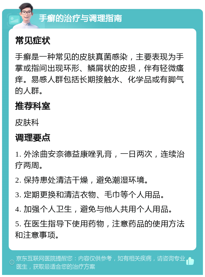 手癣的治疗与调理指南 常见症状 手癣是一种常见的皮肤真菌感染，主要表现为手掌或指间出现环形、鳞屑状的皮损，伴有轻微瘙痒。易感人群包括长期接触水、化学品或有脚气的人群。 推荐科室 皮肤科 调理要点 1. 外涂曲安奈德益康唑乳膏，一日两次，连续治疗两周。 2. 保持患处清洁干燥，避免潮湿环境。 3. 定期更换和清洁衣物、毛巾等个人用品。 4. 加强个人卫生，避免与他人共用个人用品。 5. 在医生指导下使用药物，注意药品的使用方法和注意事项。