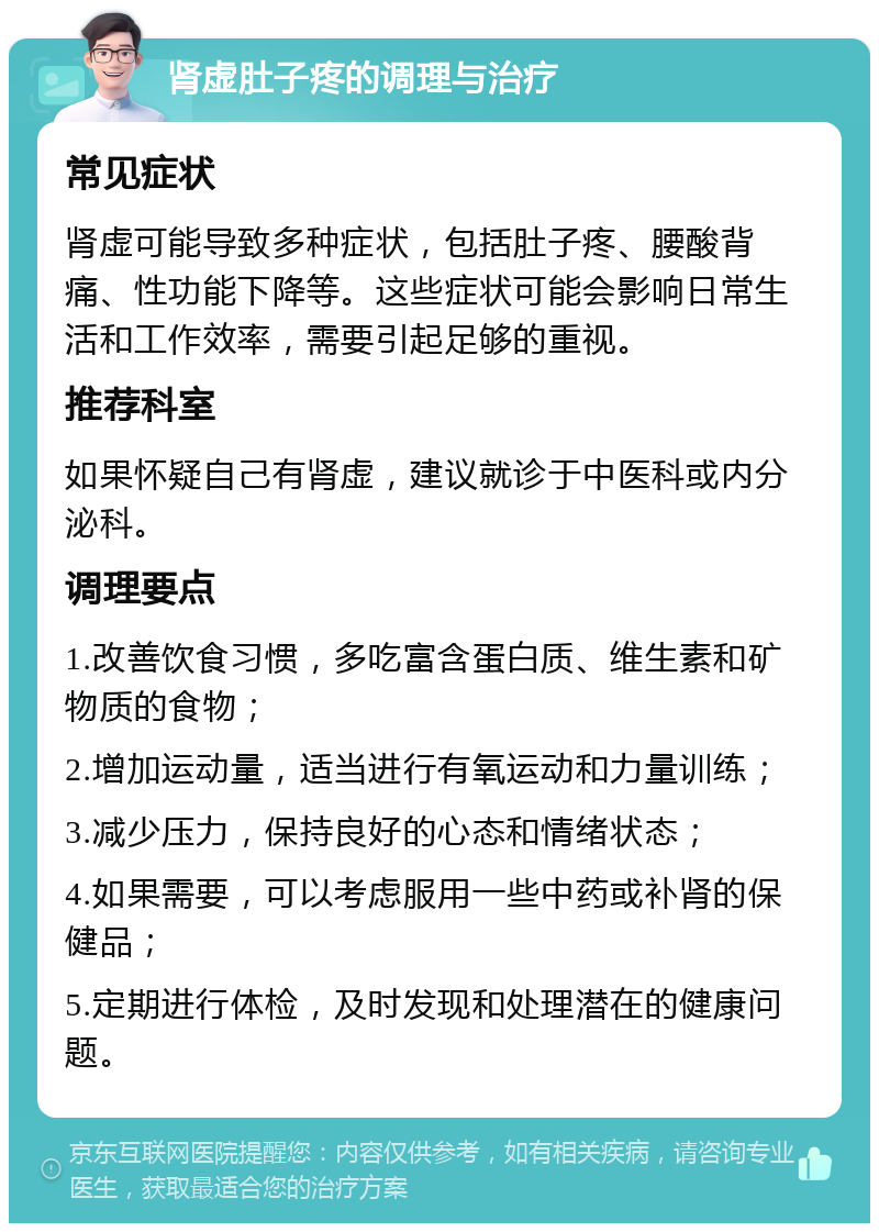 肾虚肚子疼的调理与治疗 常见症状 肾虚可能导致多种症状，包括肚子疼、腰酸背痛、性功能下降等。这些症状可能会影响日常生活和工作效率，需要引起足够的重视。 推荐科室 如果怀疑自己有肾虚，建议就诊于中医科或内分泌科。 调理要点 1.改善饮食习惯，多吃富含蛋白质、维生素和矿物质的食物； 2.增加运动量，适当进行有氧运动和力量训练； 3.减少压力，保持良好的心态和情绪状态； 4.如果需要，可以考虑服用一些中药或补肾的保健品； 5.定期进行体检，及时发现和处理潜在的健康问题。