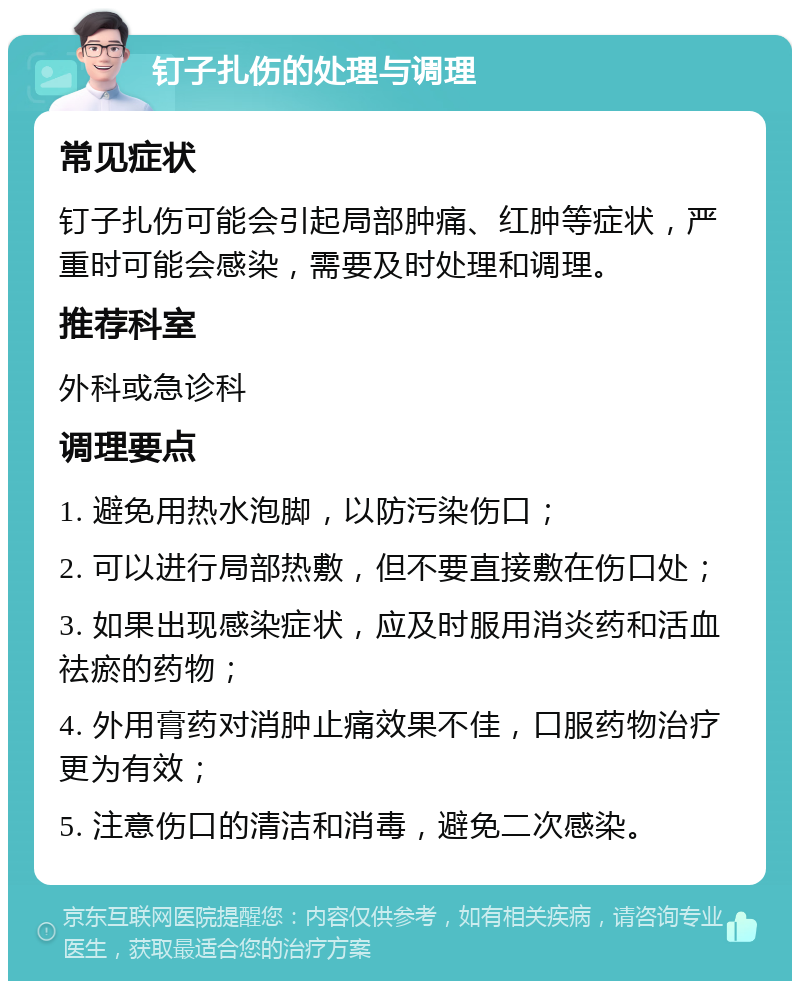 钉子扎伤的处理与调理 常见症状 钉子扎伤可能会引起局部肿痛、红肿等症状，严重时可能会感染，需要及时处理和调理。 推荐科室 外科或急诊科 调理要点 1. 避免用热水泡脚，以防污染伤口； 2. 可以进行局部热敷，但不要直接敷在伤口处； 3. 如果出现感染症状，应及时服用消炎药和活血祛瘀的药物； 4. 外用膏药对消肿止痛效果不佳，口服药物治疗更为有效； 5. 注意伤口的清洁和消毒，避免二次感染。