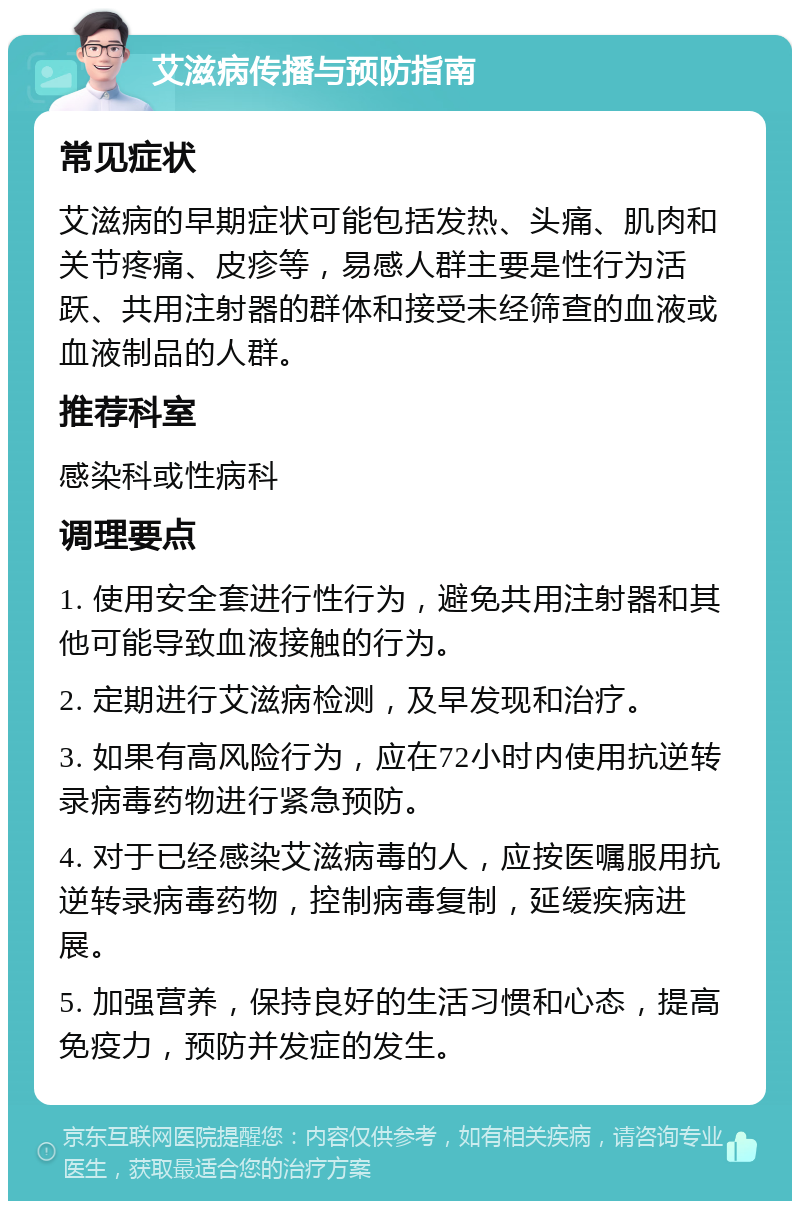 艾滋病传播与预防指南 常见症状 艾滋病的早期症状可能包括发热、头痛、肌肉和关节疼痛、皮疹等，易感人群主要是性行为活跃、共用注射器的群体和接受未经筛查的血液或血液制品的人群。 推荐科室 感染科或性病科 调理要点 1. 使用安全套进行性行为，避免共用注射器和其他可能导致血液接触的行为。 2. 定期进行艾滋病检测，及早发现和治疗。 3. 如果有高风险行为，应在72小时内使用抗逆转录病毒药物进行紧急预防。 4. 对于已经感染艾滋病毒的人，应按医嘱服用抗逆转录病毒药物，控制病毒复制，延缓疾病进展。 5. 加强营养，保持良好的生活习惯和心态，提高免疫力，预防并发症的发生。