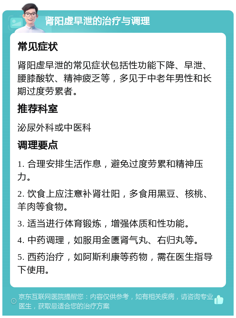 肾阳虚早泄的治疗与调理 常见症状 肾阳虚早泄的常见症状包括性功能下降、早泄、腰膝酸软、精神疲乏等，多见于中老年男性和长期过度劳累者。 推荐科室 泌尿外科或中医科 调理要点 1. 合理安排生活作息，避免过度劳累和精神压力。 2. 饮食上应注意补肾壮阳，多食用黑豆、核桃、羊肉等食物。 3. 适当进行体育锻炼，增强体质和性功能。 4. 中药调理，如服用金匮肾气丸、右归丸等。 5. 西药治疗，如阿斯利康等药物，需在医生指导下使用。