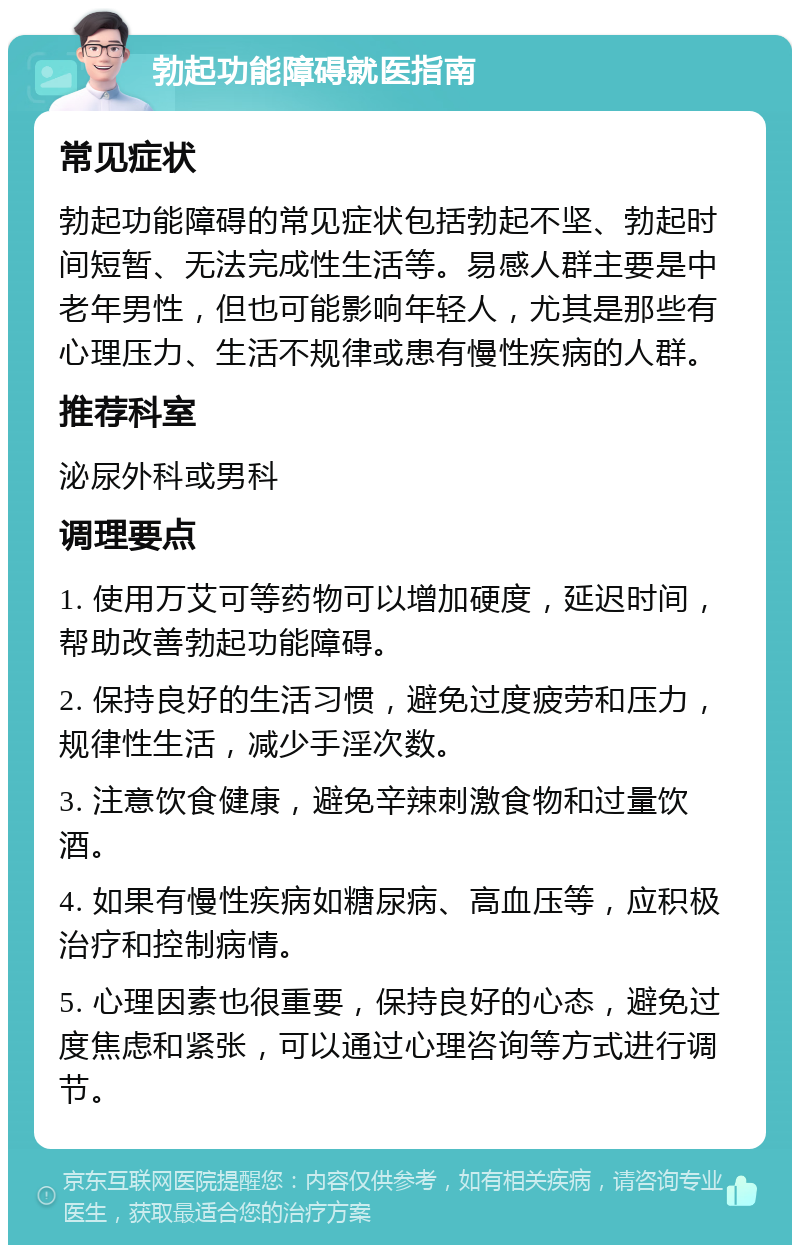 勃起功能障碍就医指南 常见症状 勃起功能障碍的常见症状包括勃起不坚、勃起时间短暂、无法完成性生活等。易感人群主要是中老年男性，但也可能影响年轻人，尤其是那些有心理压力、生活不规律或患有慢性疾病的人群。 推荐科室 泌尿外科或男科 调理要点 1. 使用万艾可等药物可以增加硬度，延迟时间，帮助改善勃起功能障碍。 2. 保持良好的生活习惯，避免过度疲劳和压力，规律性生活，减少手淫次数。 3. 注意饮食健康，避免辛辣刺激食物和过量饮酒。 4. 如果有慢性疾病如糖尿病、高血压等，应积极治疗和控制病情。 5. 心理因素也很重要，保持良好的心态，避免过度焦虑和紧张，可以通过心理咨询等方式进行调节。