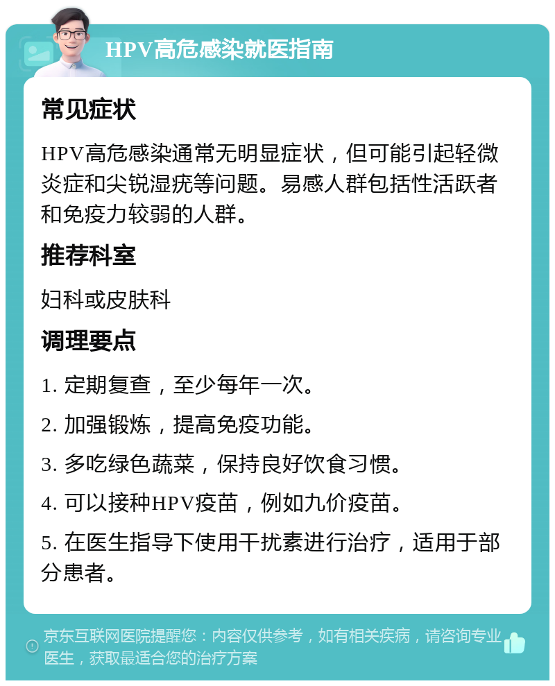 HPV高危感染就医指南 常见症状 HPV高危感染通常无明显症状，但可能引起轻微炎症和尖锐湿疣等问题。易感人群包括性活跃者和免疫力较弱的人群。 推荐科室 妇科或皮肤科 调理要点 1. 定期复查，至少每年一次。 2. 加强锻炼，提高免疫功能。 3. 多吃绿色蔬菜，保持良好饮食习惯。 4. 可以接种HPV疫苗，例如九价疫苗。 5. 在医生指导下使用干扰素进行治疗，适用于部分患者。