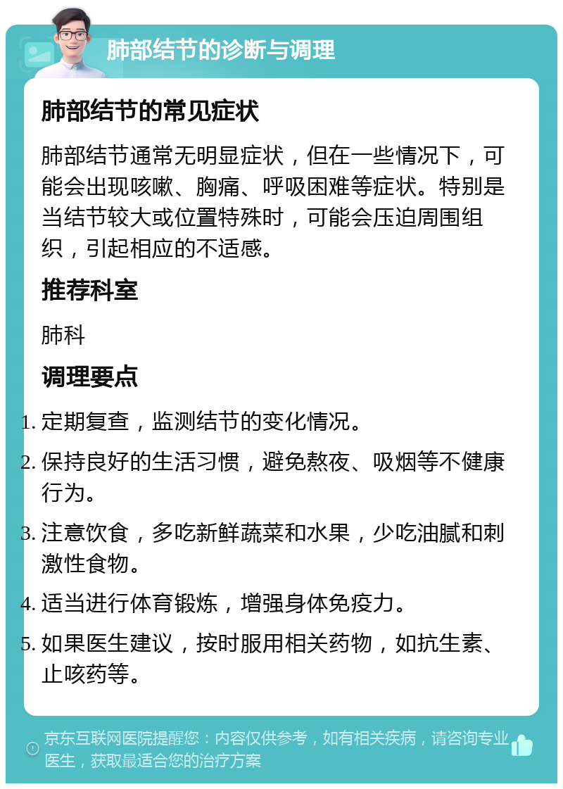 肺部结节的诊断与调理 肺部结节的常见症状 肺部结节通常无明显症状，但在一些情况下，可能会出现咳嗽、胸痛、呼吸困难等症状。特别是当结节较大或位置特殊时，可能会压迫周围组织，引起相应的不适感。 推荐科室 肺科 调理要点 定期复查，监测结节的变化情况。 保持良好的生活习惯，避免熬夜、吸烟等不健康行为。 注意饮食，多吃新鲜蔬菜和水果，少吃油腻和刺激性食物。 适当进行体育锻炼，增强身体免疫力。 如果医生建议，按时服用相关药物，如抗生素、止咳药等。